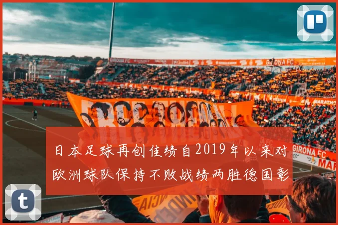 日本足球再创佳绩自2019年以来对欧洲球队保持不败战绩两胜德国彰显实力