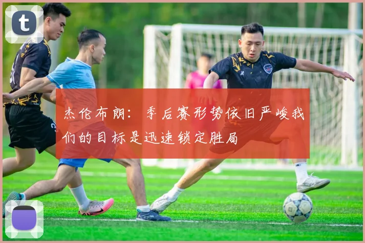杰伦布朗：季后赛形势依旧严峻我们的目标是迅速锁定胜局