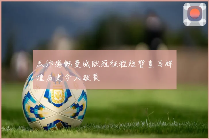 瓜帅感慨曼城欧冠征程短暂皇马辉煌历史令人敬畏
