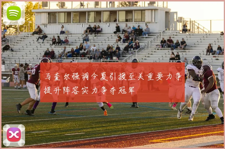 马奎尔强调今夏引援至关重要力争提升阵容实力争夺冠军