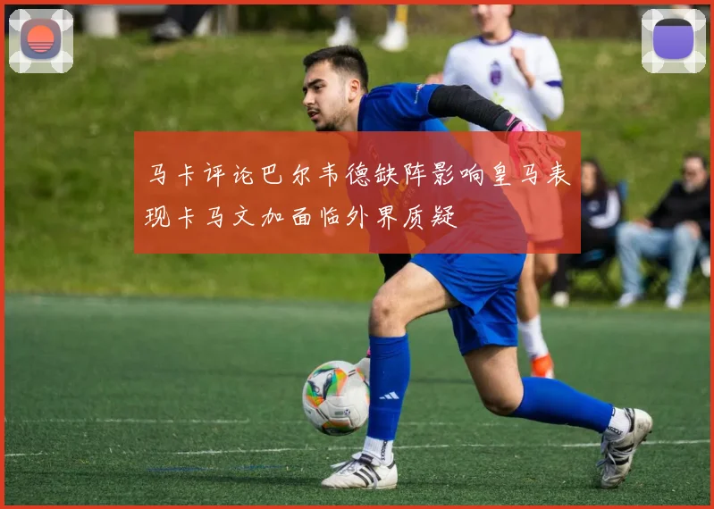 马卡评论巴尔韦德缺阵影响皇马表现卡马文加面临外界质疑