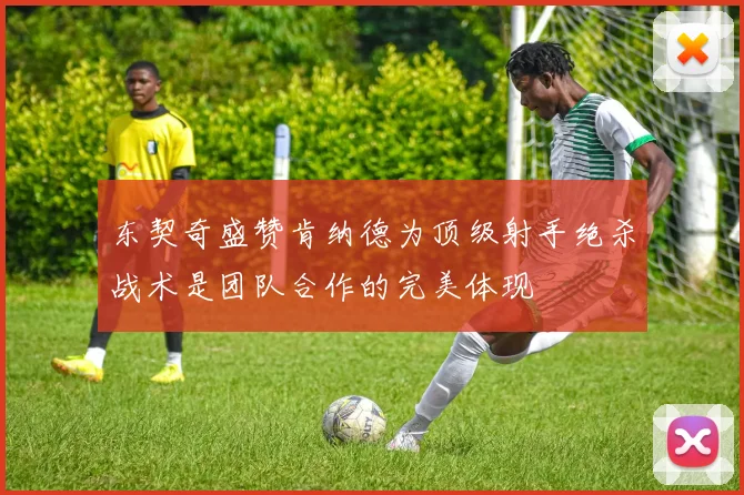 东契奇盛赞肯纳德为顶级射手绝杀战术是团队合作的完美体现