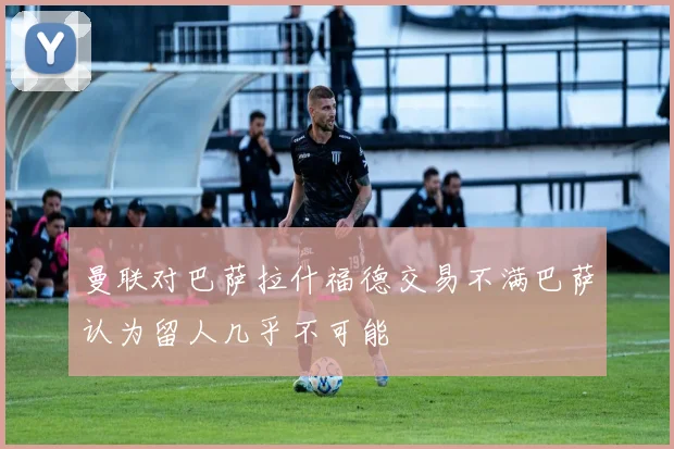 曼联对巴萨拉什福德交易不满巴萨认为留人几乎不可能