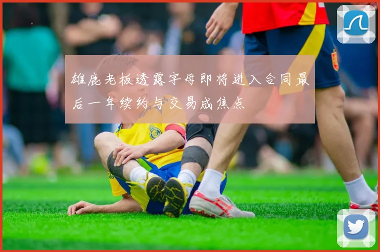 雄鹿老板透露字母即将进入合同最后一年续约与交易成焦点