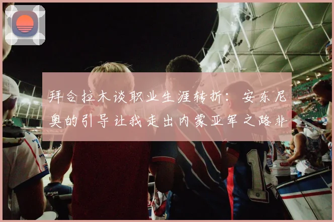 拜合拉木谈职业生涯转折：安东尼奥的引导让我走出内蒙亚军之路非偶然
