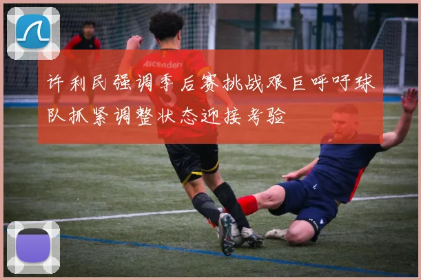 许利民强调季后赛挑战艰巨呼吁球队抓紧调整状态迎接考验