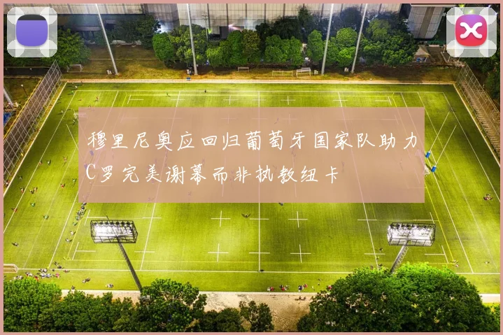 穆里尼奥应回归葡萄牙国家队助力C罗完美谢幕而非执教纽卡