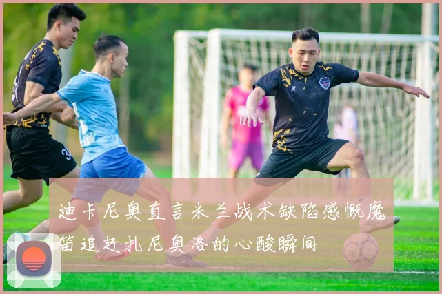 迪卡尼奥直言米兰战术缺陷感慨魔笛追赶扎尼奥洛的心酸瞬间