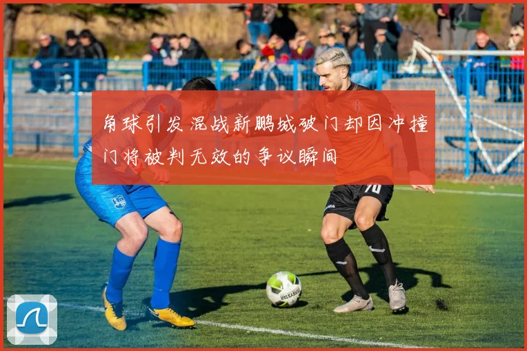 角球引发混战新鹏城破门却因冲撞门将被判无效的争议瞬间