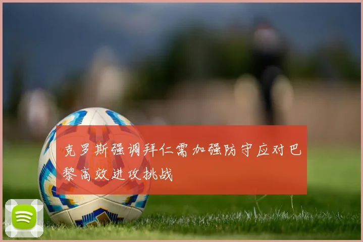 克罗斯强调拜仁需加强防守应对巴黎高效进攻挑战