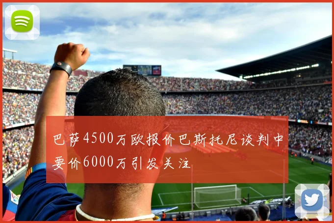 巴萨4500万欧报价巴斯托尼谈判中要价6000万引发关注