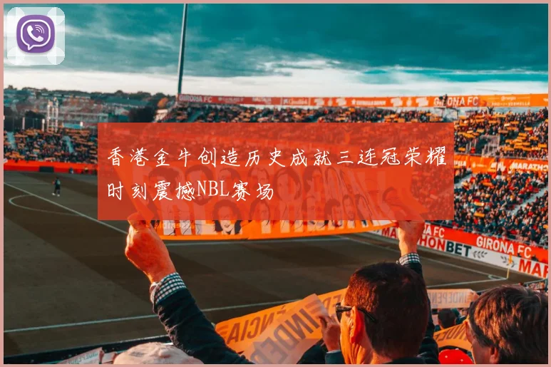 香港金牛创造历史成就三连冠荣耀时刻震撼NBL赛场