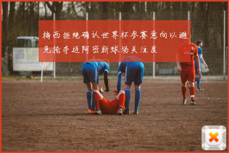 梅西拒绝确认世界杯参赛意向以避免抢夺迈阿密新球场关注度