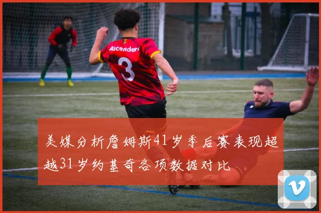 美媒分析詹姆斯41岁季后赛表现超越31岁约基奇各项数据对比