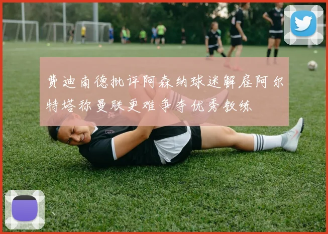 费迪南德批评阿森纳球迷解雇阿尔特塔称曼联更难争夺优秀教练