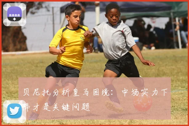 贝尼托分析皇马困境：中场实力下降才是关键问题